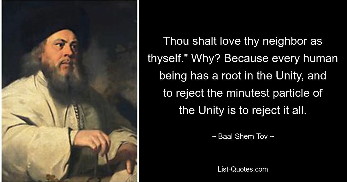 Thou shalt love thy neighbor as thyself." Why? Because every human being has a root in the Unity, and to reject the minutest particle of the Unity is to reject it all. — © Baal Shem Tov