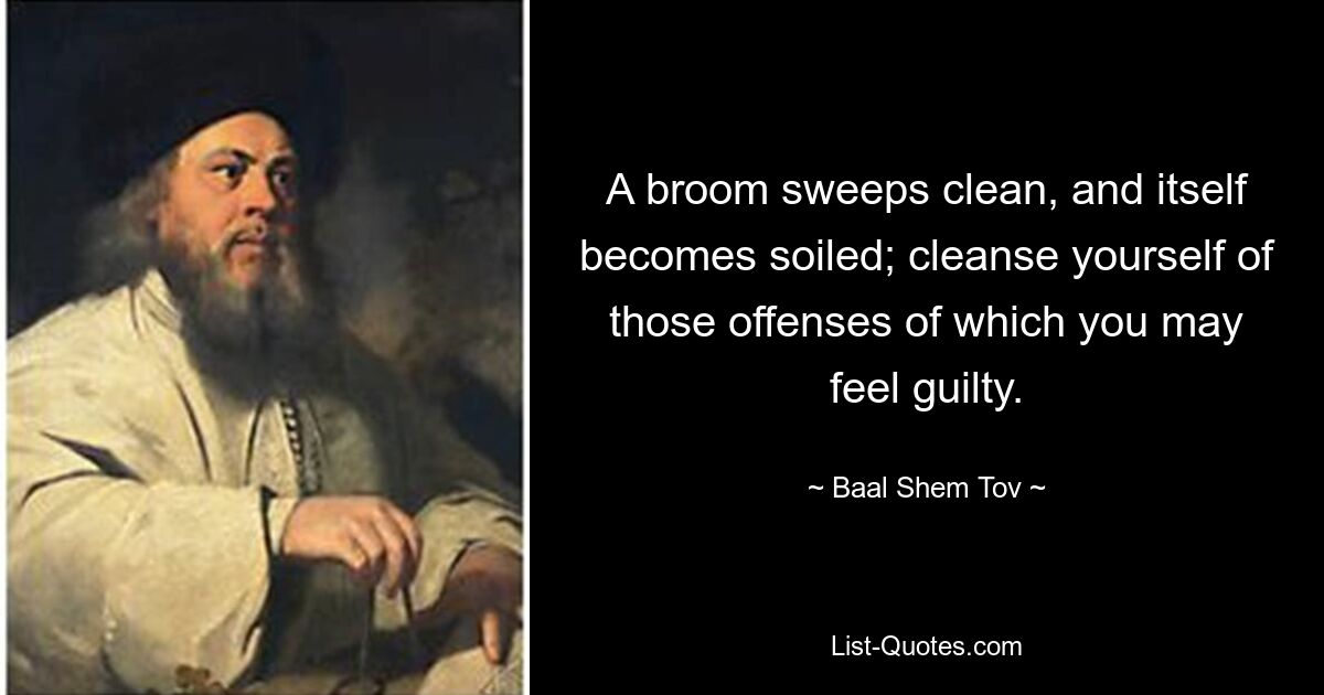 A broom sweeps clean, and itself becomes soiled; cleanse yourself of those offenses of which you may feel guilty. — © Baal Shem Tov