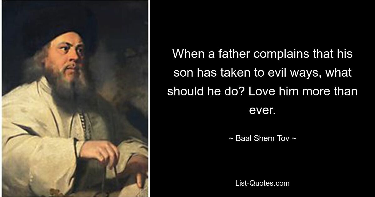 When a father complains that his son has taken to evil ways, what should he do? Love him more than ever. — © Baal Shem Tov