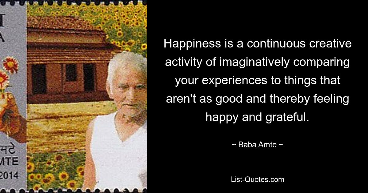 Happiness is a continuous creative activity of imaginatively comparing your experiences to things that aren't as good and thereby feeling happy and grateful. — © Baba Amte