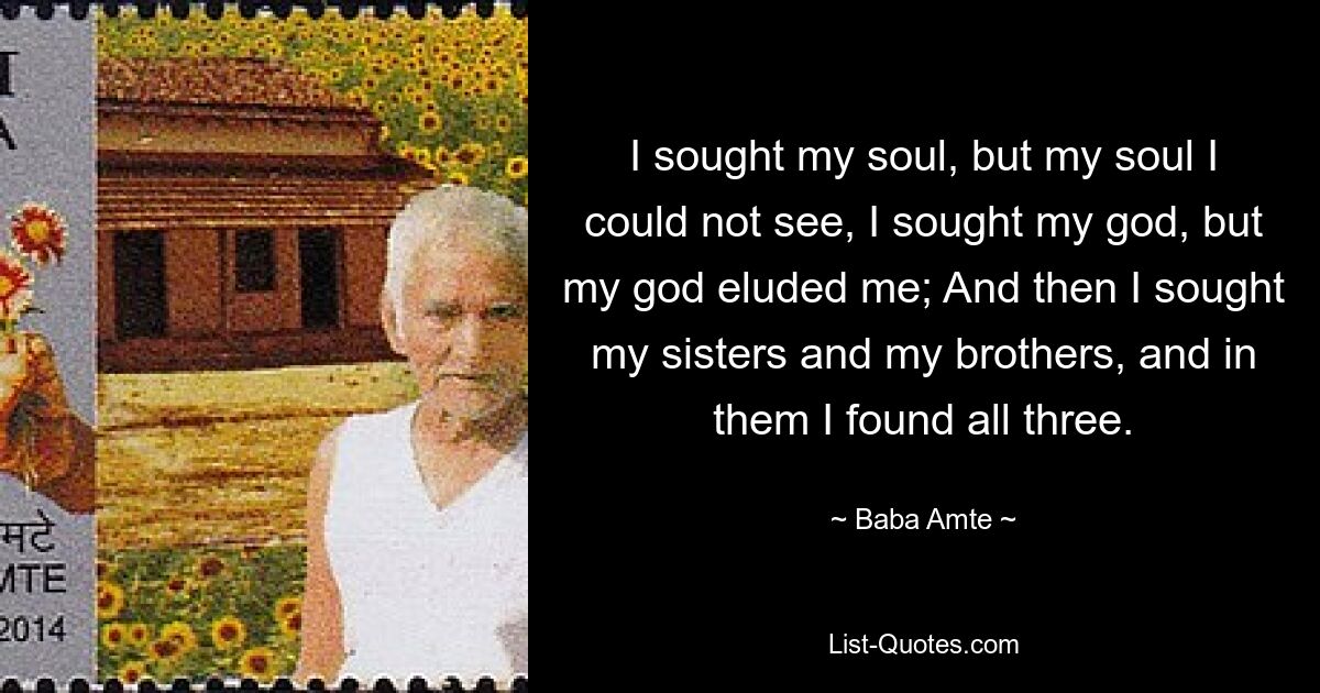 I sought my soul, but my soul I could not see, I sought my god, but my god eluded me; And then I sought my sisters and my brothers, and in them I found all three. — © Baba Amte