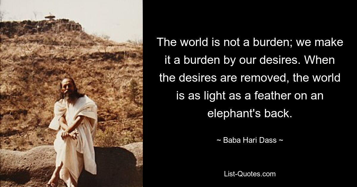 The world is not a burden; we make it a burden by our desires. When the desires are removed, the world is as light as a feather on an elephant's back. — © Baba Hari Dass