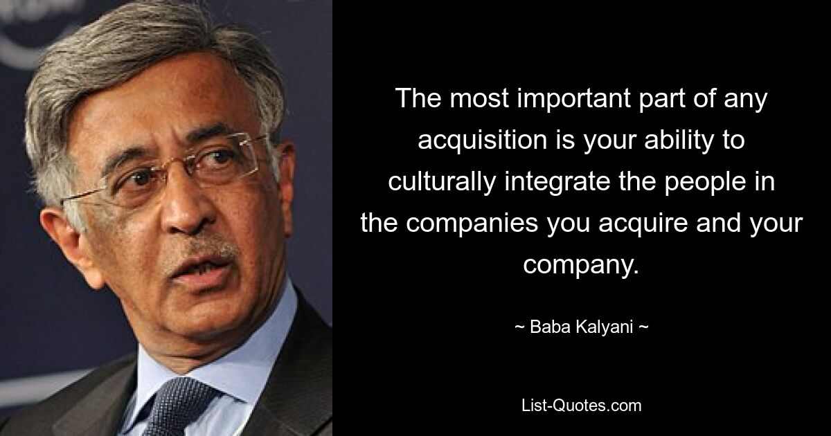 The most important part of any acquisition is your ability to culturally integrate the people in the companies you acquire and your company. — © Baba Kalyani