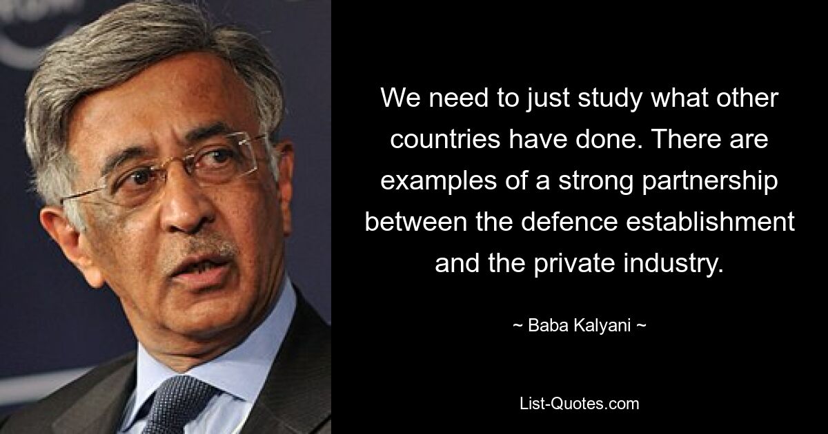 We need to just study what other countries have done. There are examples of a strong partnership between the defence establishment and the private industry. — © Baba Kalyani