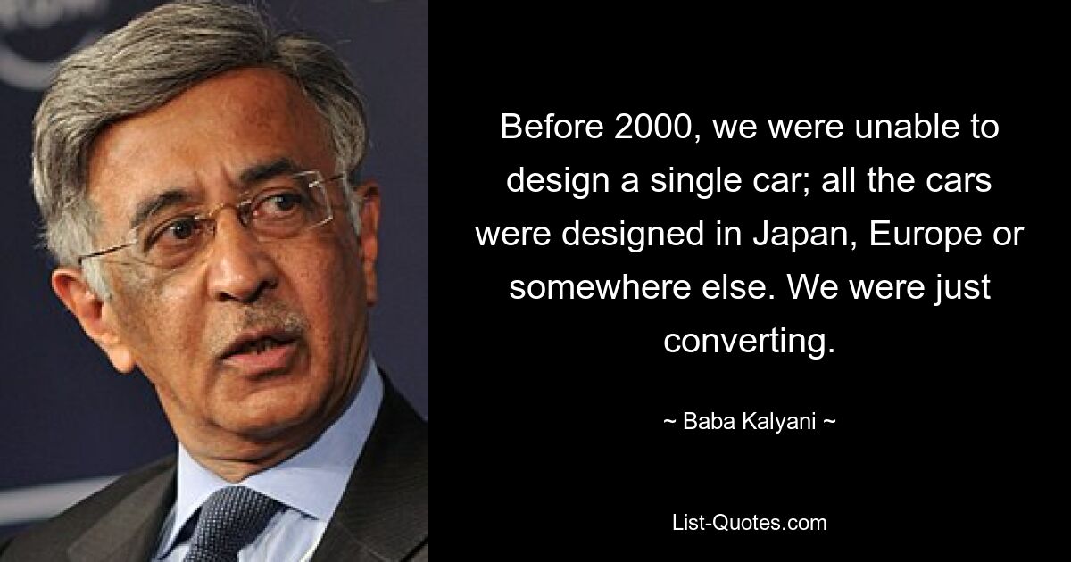 Before 2000, we were unable to design a single car; all the cars were designed in Japan, Europe or somewhere else. We were just converting. — © Baba Kalyani