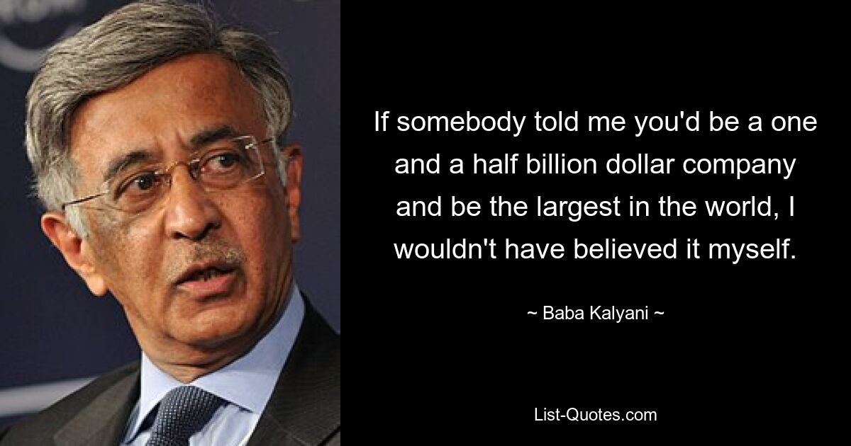 If somebody told me you'd be a one and a half billion dollar company and be the largest in the world, I wouldn't have believed it myself. — © Baba Kalyani