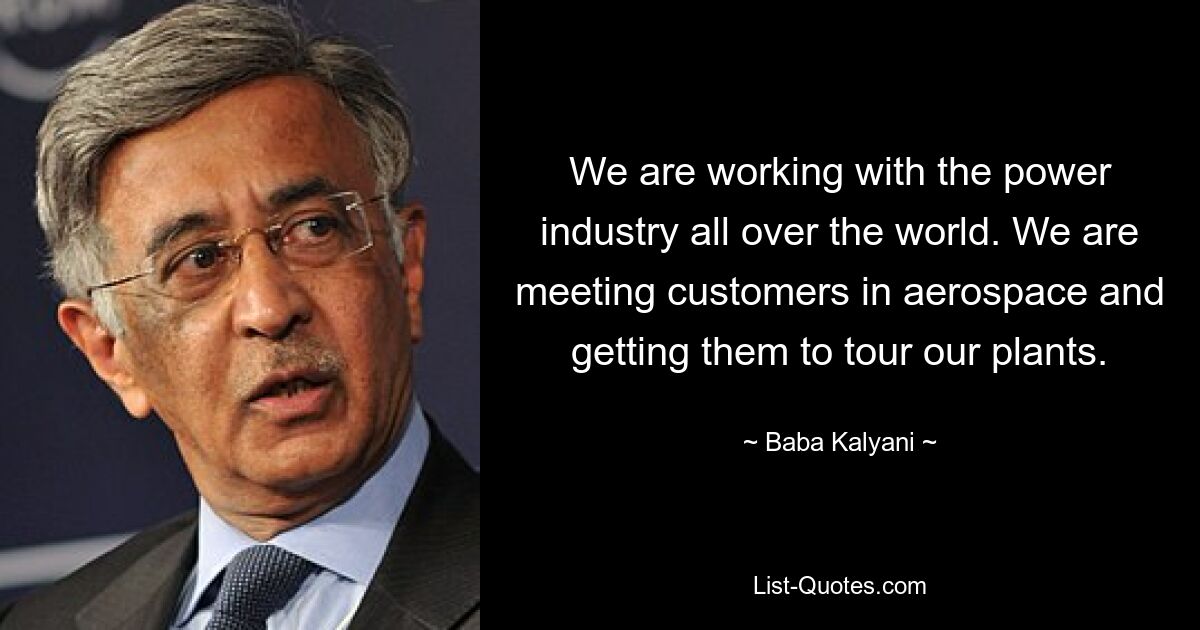 We are working with the power industry all over the world. We are meeting customers in aerospace and getting them to tour our plants. — © Baba Kalyani