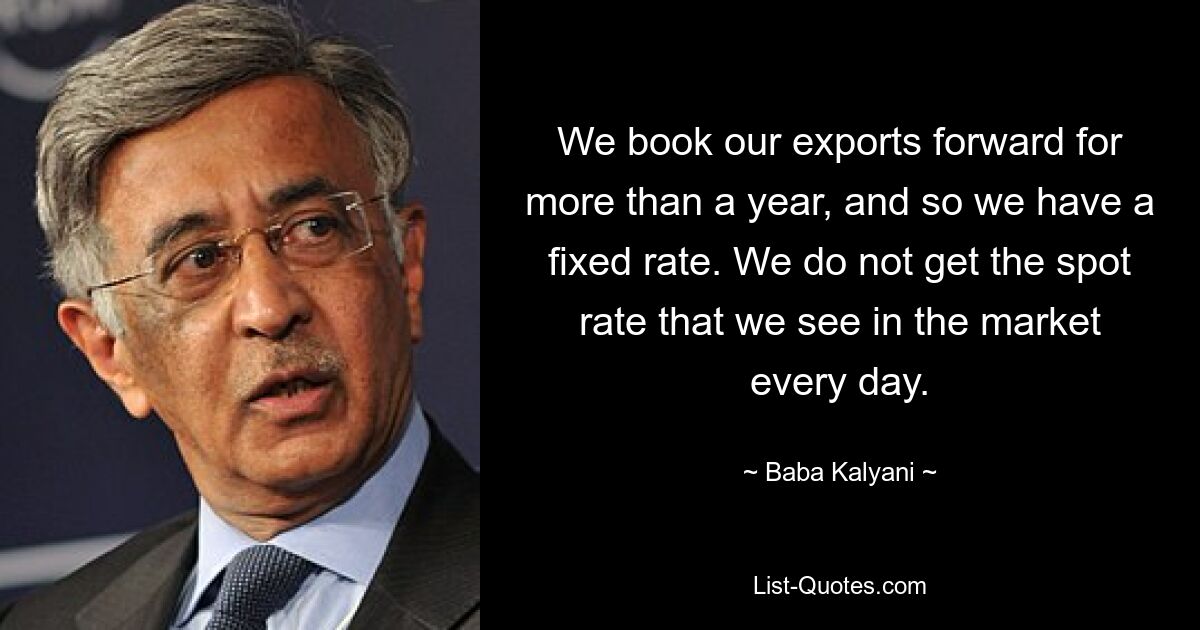 We book our exports forward for more than a year, and so we have a fixed rate. We do not get the spot rate that we see in the market every day. — © Baba Kalyani