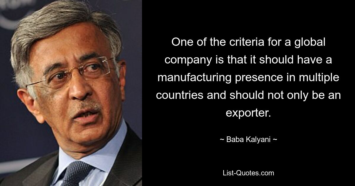 One of the criteria for a global company is that it should have a manufacturing presence in multiple countries and should not only be an exporter. — © Baba Kalyani