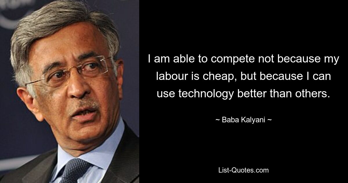 I am able to compete not because my labour is cheap, but because I can use technology better than others. — © Baba Kalyani