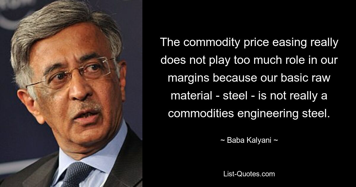 The commodity price easing really does not play too much role in our margins because our basic raw material - steel - is not really a commodities engineering steel. — © Baba Kalyani