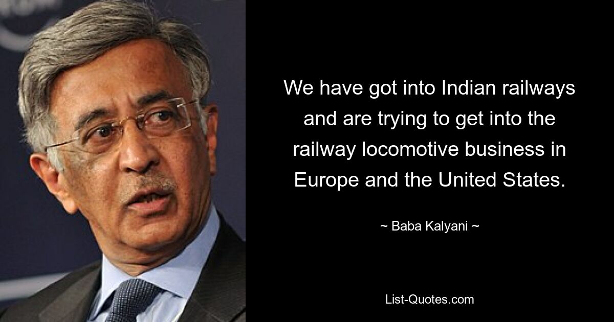 We have got into Indian railways and are trying to get into the railway locomotive business in Europe and the United States. — © Baba Kalyani