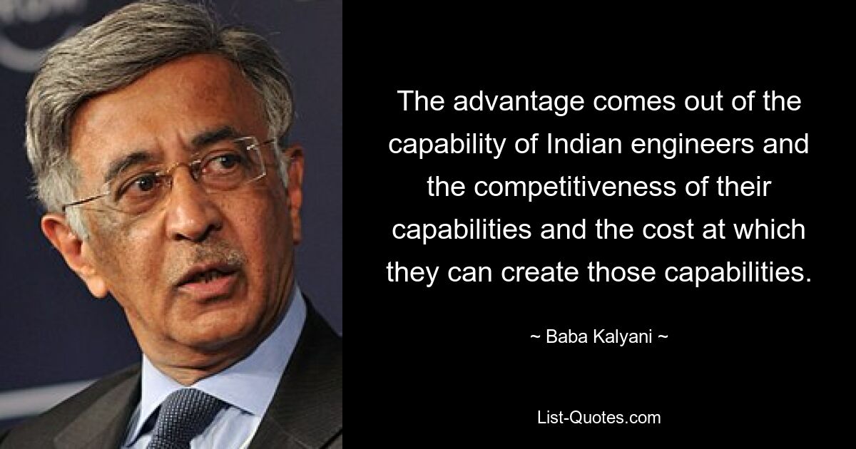 The advantage comes out of the capability of Indian engineers and the competitiveness of their capabilities and the cost at which they can create those capabilities. — © Baba Kalyani