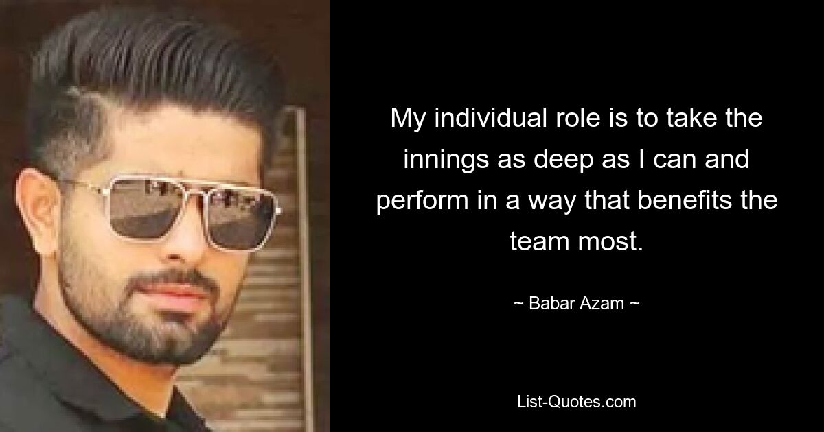 My individual role is to take the innings as deep as I can and perform in a way that benefits the team most. — © Babar Azam