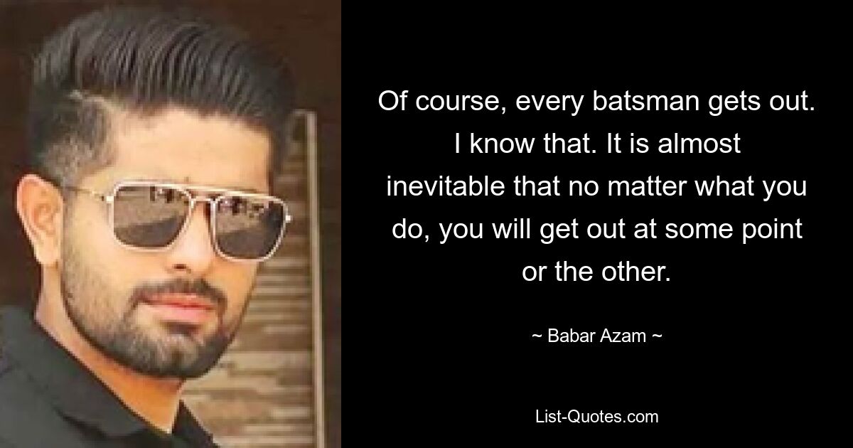 Of course, every batsman gets out. I know that. It is almost inevitable that no matter what you do, you will get out at some point or the other. — © Babar Azam