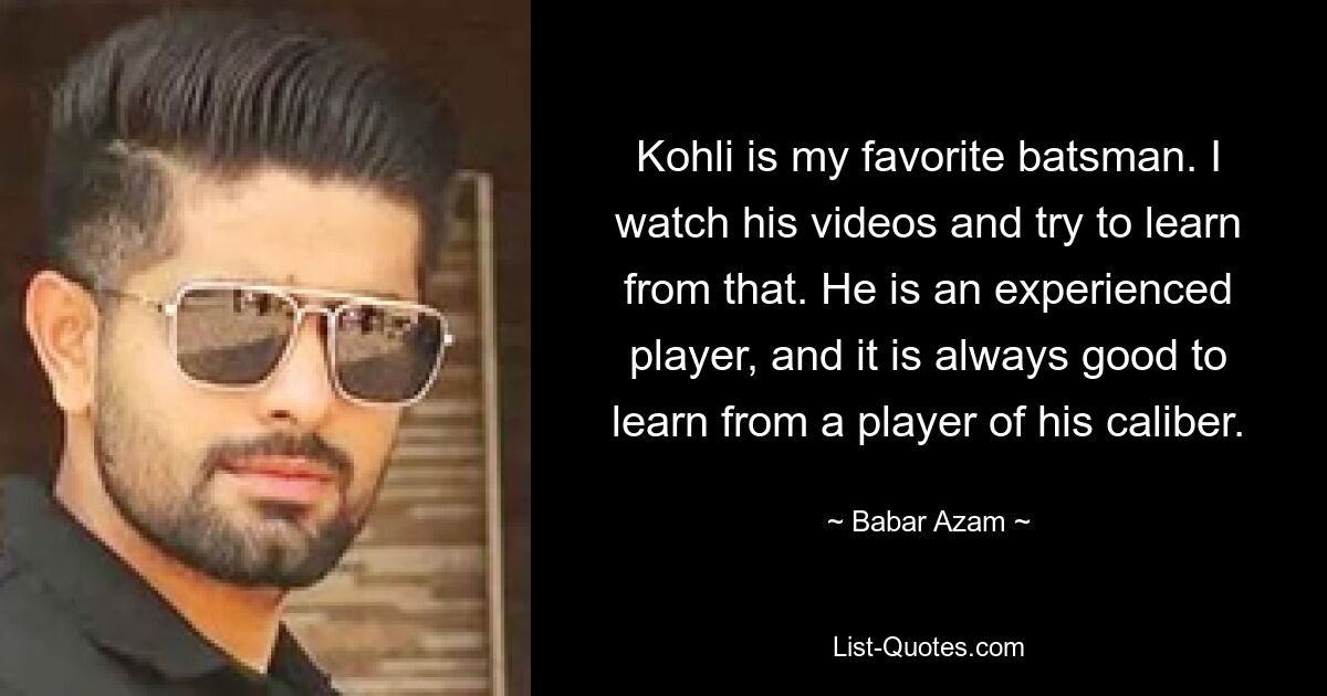 Kohli is my favorite batsman. I watch his videos and try to learn from that. He is an experienced player, and it is always good to learn from a player of his caliber. — © Babar Azam