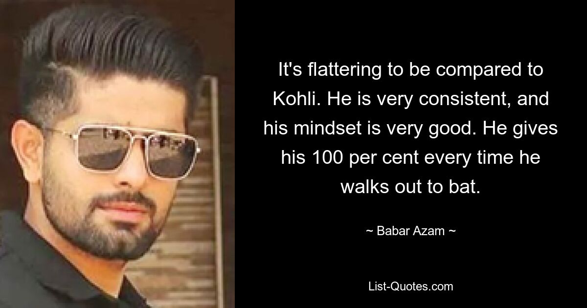 It's flattering to be compared to Kohli. He is very consistent, and his mindset is very good. He gives his 100 per cent every time he walks out to bat. — © Babar Azam