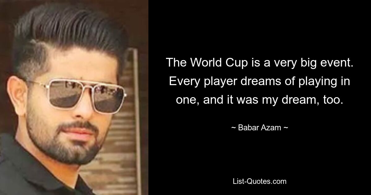 The World Cup is a very big event. Every player dreams of playing in one, and it was my dream, too. — © Babar Azam