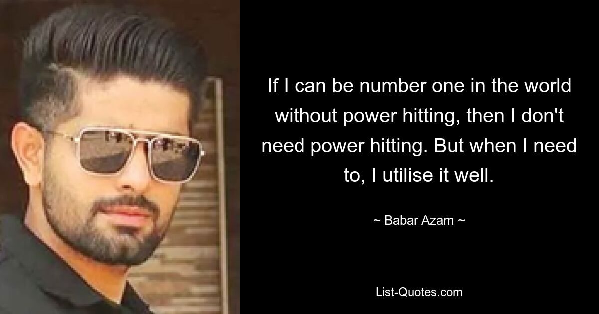 If I can be number one in the world without power hitting, then I don't need power hitting. But when I need to, I utilise it well. — © Babar Azam