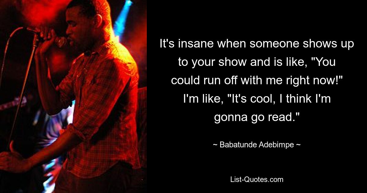 It's insane when someone shows up to your show and is like, "You could run off with me right now!" I'm like, "It's cool, I think I'm gonna go read." — © Babatunde Adebimpe