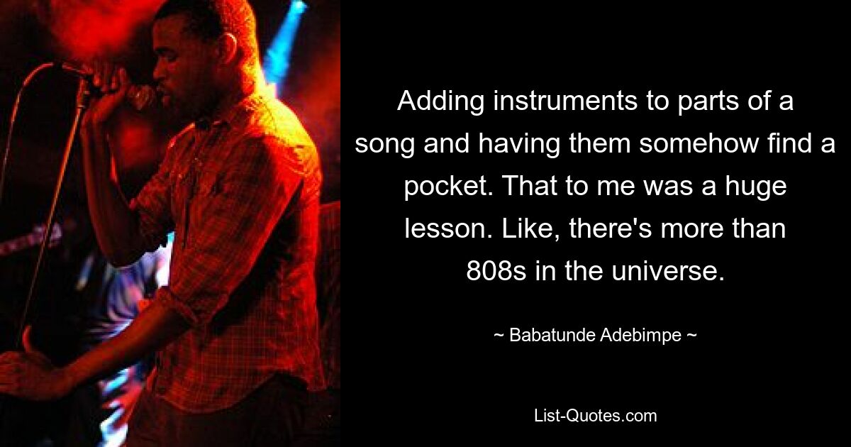 Adding instruments to parts of a song and having them somehow find a pocket. That to me was a huge lesson. Like, there's more than 808s in the universe. — © Babatunde Adebimpe