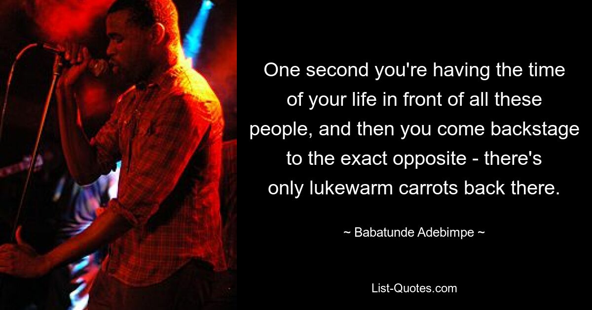 One second you're having the time of your life in front of all these people, and then you come backstage to the exact opposite - there's only lukewarm carrots back there. — © Babatunde Adebimpe