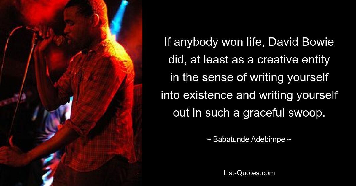 If anybody won life, David Bowie did, at least as a creative entity in the sense of writing yourself into existence and writing yourself out in such a graceful swoop. — © Babatunde Adebimpe