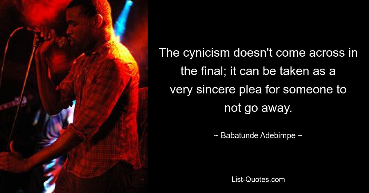 The cynicism doesn't come across in the final; it can be taken as a very sincere plea for someone to not go away. — © Babatunde Adebimpe