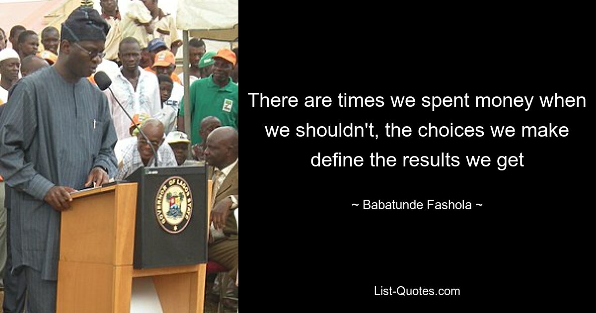 There are times we spent money when we shouldn't, the choices we make define the results we get — © Babatunde Fashola