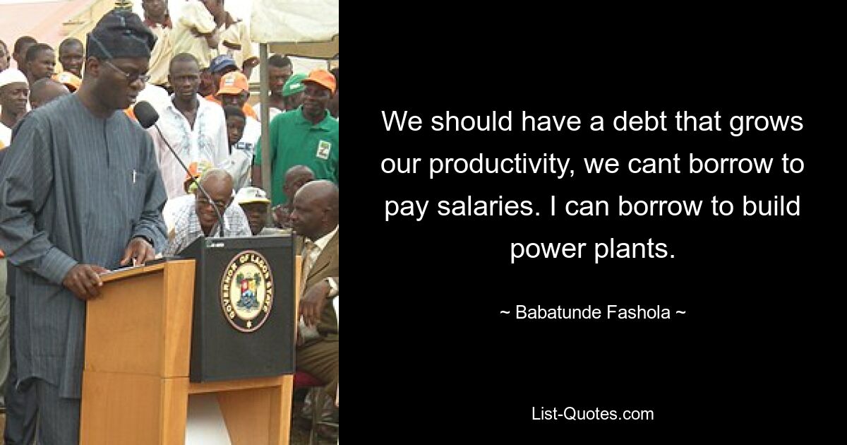 We should have a debt that grows our productivity, we cant borrow to pay salaries. I can borrow to build power plants. — © Babatunde Fashola