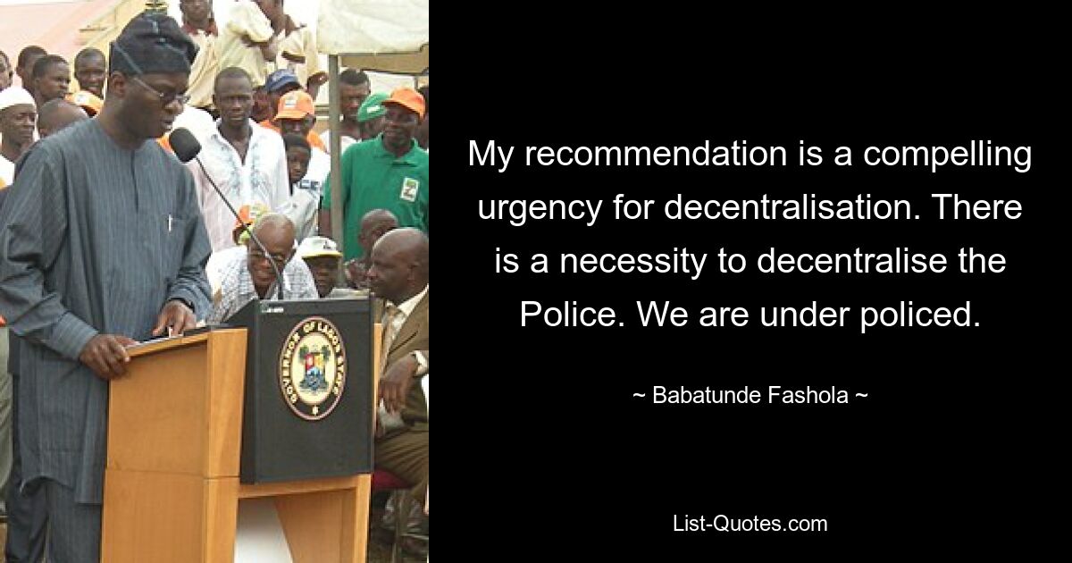 My recommendation is a compelling urgency for decentralisation. There is a necessity to decentralise the Police. We are under policed. — © Babatunde Fashola