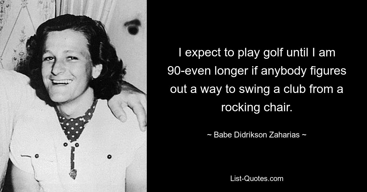 I expect to play golf until I am 90-even longer if anybody figures out a way to swing a club from a rocking chair. — © Babe Didrikson Zaharias