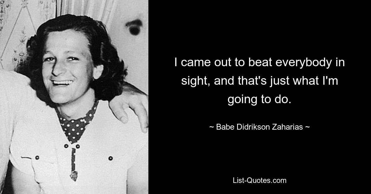 I came out to beat everybody in sight, and that's just what I'm going to do. — © Babe Didrikson Zaharias