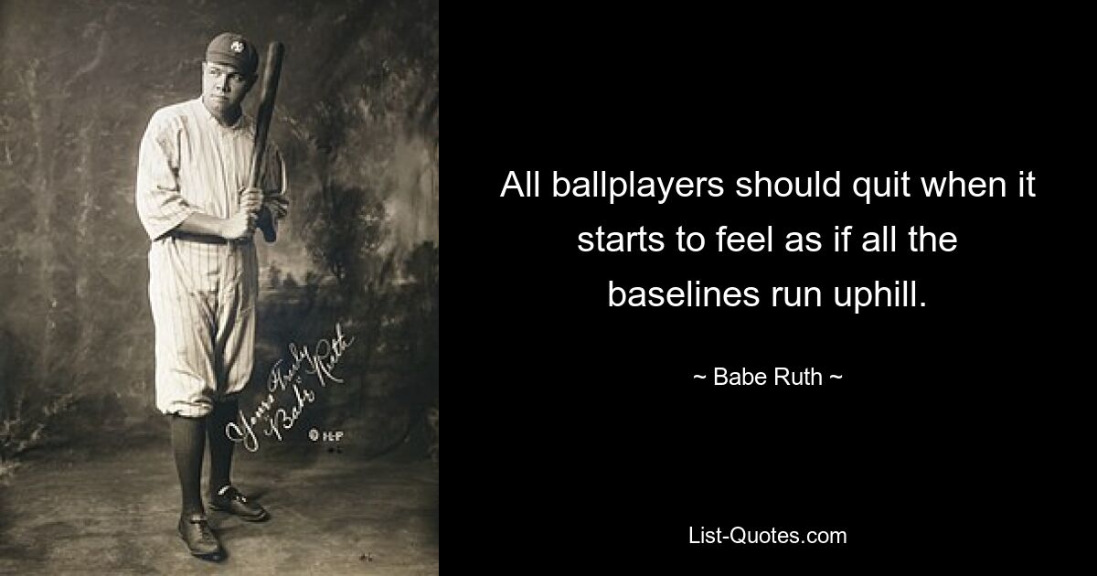 All ballplayers should quit when it starts to feel as if all the baselines run uphill. — © Babe Ruth