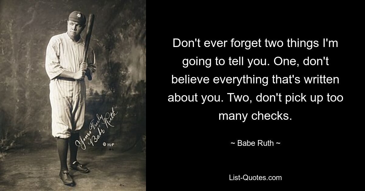 Don't ever forget two things I'm going to tell you. One, don't believe everything that's written about you. Two, don't pick up too many checks. — © Babe Ruth