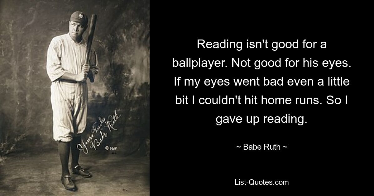 Reading isn't good for a ballplayer. Not good for his eyes. If my eyes went bad even a little bit I couldn't hit home runs. So I gave up reading. — © Babe Ruth