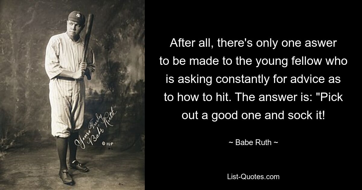 After all, there's only one aswer to be made to the young fellow who is asking constantly for advice as to how to hit. The answer is: "Pick out a good one and sock it! — © Babe Ruth