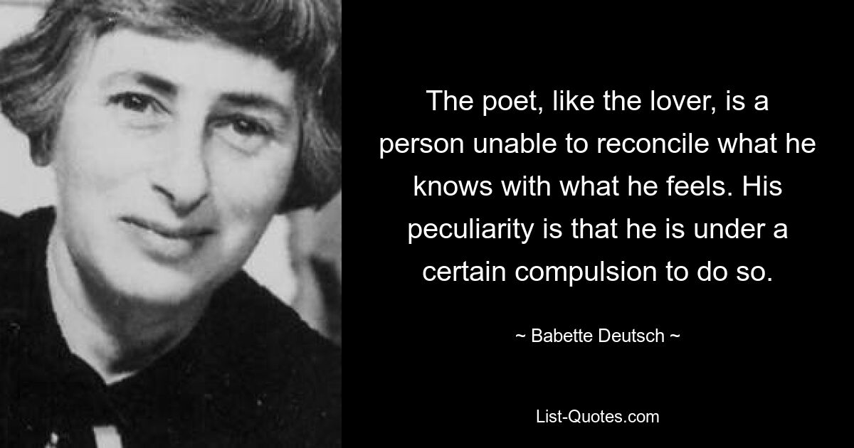 The poet, like the lover, is a person unable to reconcile what he knows with what he feels. His peculiarity is that he is under a certain compulsion to do so. — © Babette Deutsch