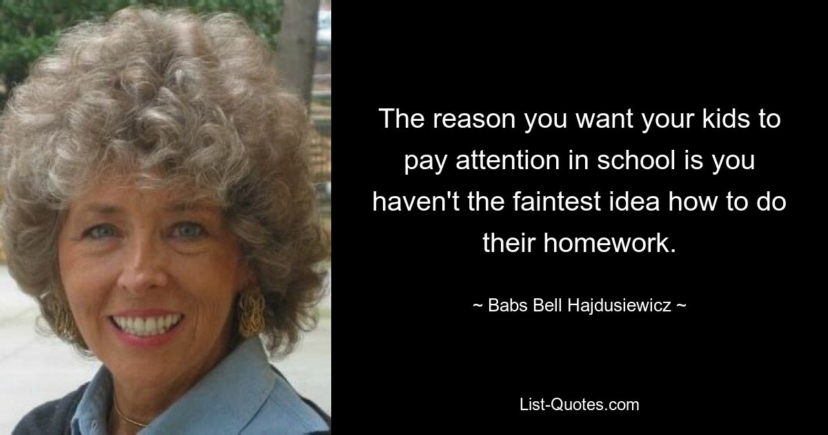 The reason you want your kids to pay attention in school is you haven't the faintest idea how to do their homework. — © Babs Bell Hajdusiewicz