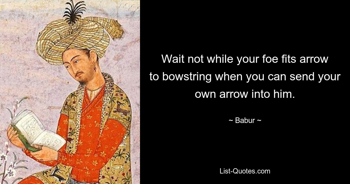 Wait not while your foe fits arrow to bowstring when you can send your own arrow into him. — © Babur