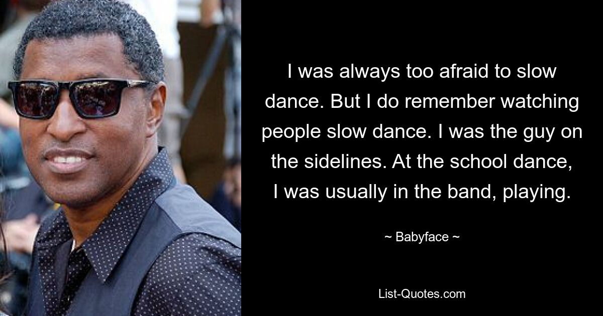 I was always too afraid to slow dance. But I do remember watching people slow dance. I was the guy on the sidelines. At the school dance, I was usually in the band, playing. — © Babyface