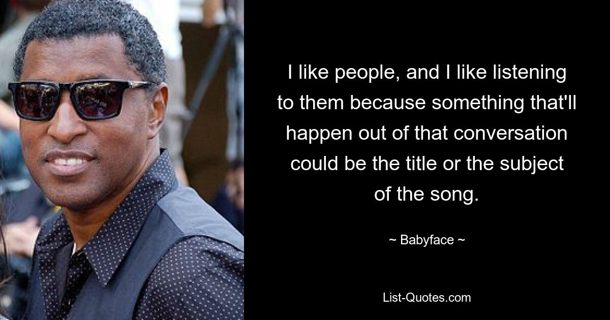 I like people, and I like listening to them because something that'll happen out of that conversation could be the title or the subject of the song. — © Babyface