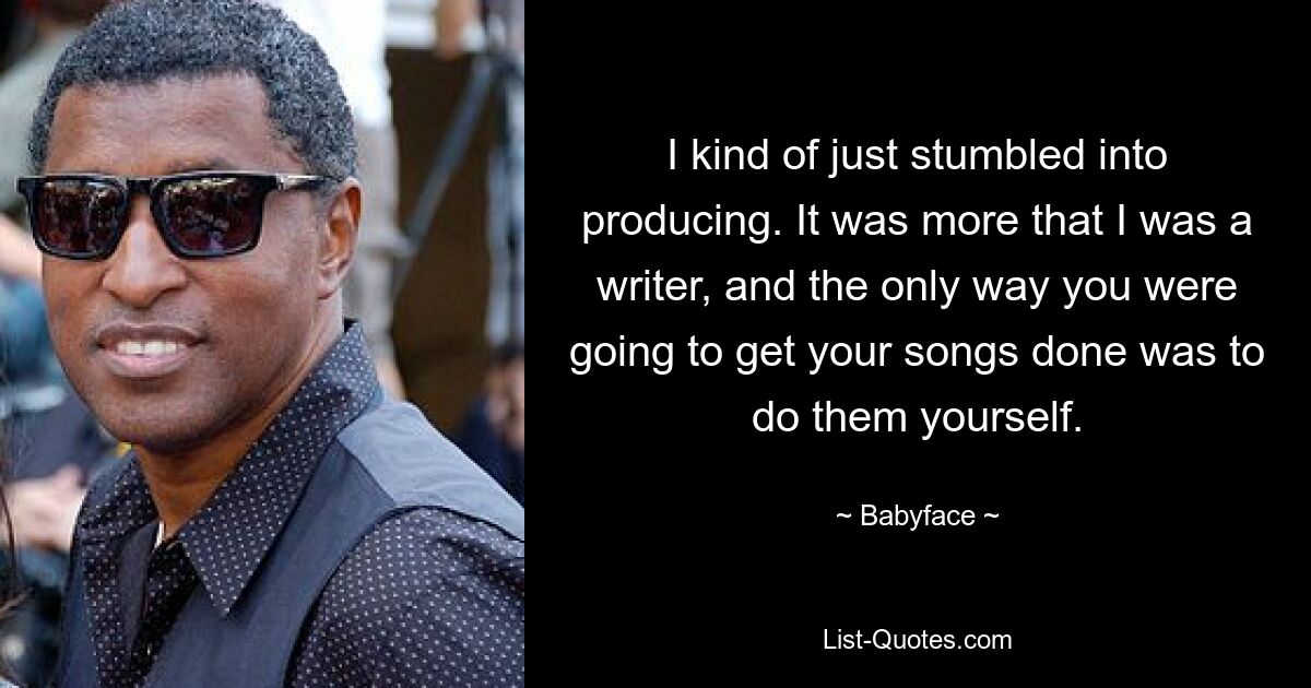 I kind of just stumbled into producing. It was more that I was a writer, and the only way you were going to get your songs done was to do them yourself. — © Babyface