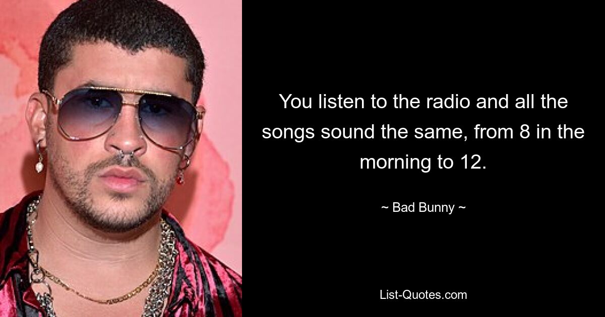 You listen to the radio and all the songs sound the same, from 8 in the morning to 12. — © Bad Bunny