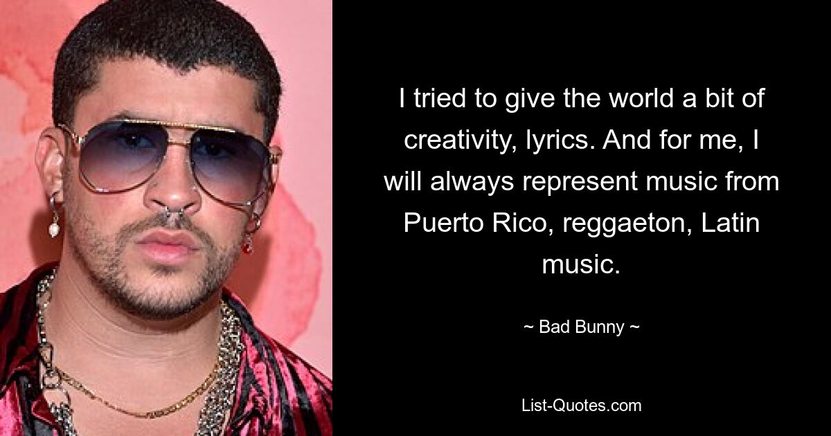 I tried to give the world a bit of creativity, lyrics. And for me, I will always represent music from Puerto Rico, reggaeton, Latin music. — © Bad Bunny