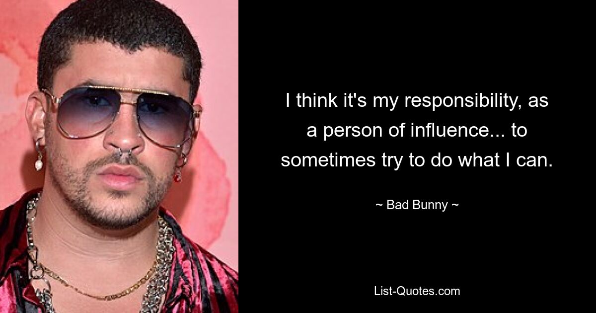 I think it's my responsibility, as a person of influence... to sometimes try to do what I can. — © Bad Bunny