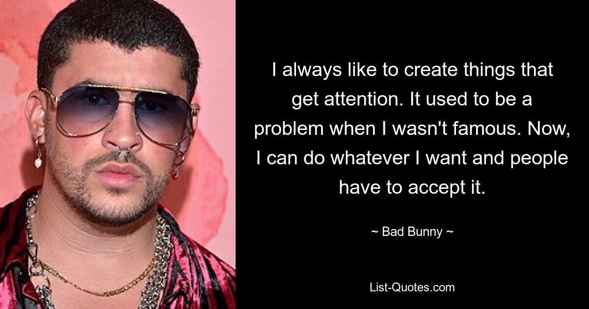 I always like to create things that get attention. It used to be a problem when I wasn't famous. Now, I can do whatever I want and people have to accept it. — © Bad Bunny