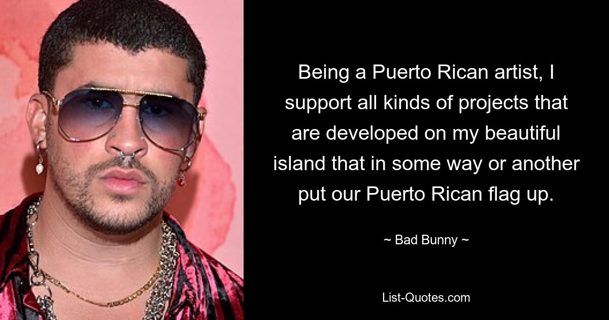 Being a Puerto Rican artist, I support all kinds of projects that are developed on my beautiful island that in some way or another put our Puerto Rican flag up. — © Bad Bunny