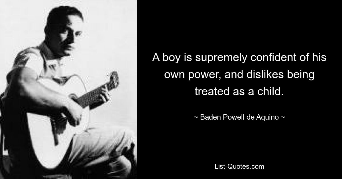 A boy is supremely confident of his own power, and dislikes being treated as a child. — © Baden Powell de Aquino