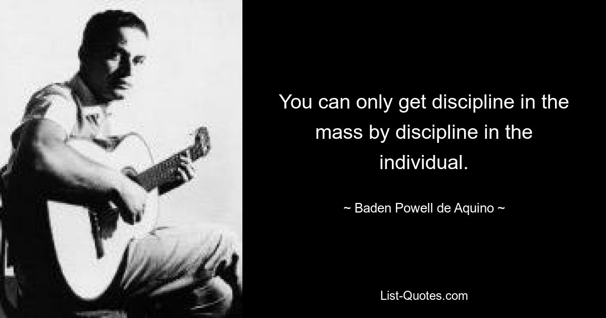 You can only get discipline in the mass by discipline in the individual. — © Baden Powell de Aquino